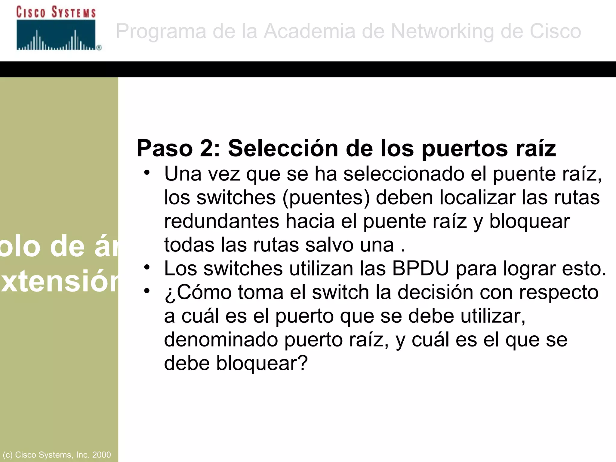 Protocolo de árbol de extensión Programa de la Academia de Networking de Cisco (c) Cisco Systems, Inc. 2000 Paso 2: Selección de los puertos raíz Una vez que se ha seleccionado el puente raíz, los switches (puentes) deben localizar las rutas redundantes hacia el puente raíz y bloquear todas las rutas salvo una . Los switches utilizan las BPDU para lograr esto. ¿Cómo toma el switch la decisión con respecto a cuál es el puerto que se debe utilizar, denominado puerto raíz, y cuál es el que se debe bloquear? 