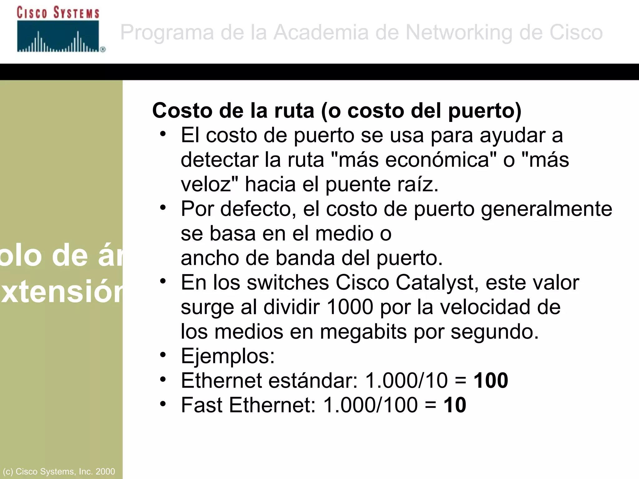Protocolo de árbol de extensión Programa de la Academia de Networking de Cisco (c) Cisco Systems, Inc. 2000 Costo de la ruta (o costo del puerto) El costo de puerto se usa para ayudar a detectar la ruta "más económica" o "más veloz" hacia el puente raíz. Por defecto, el costo de puerto generalmente se basa en el medio o  ancho de banda del puerto. En los switches Cisco Catalyst, este valor surge al dividir 1000 por la velocidad de  los medios en megabits por segundo. Ejemplos: Ethernet estándar: 1.000/10 =  100 Fast Ethernet: 1.000/100 =  10 