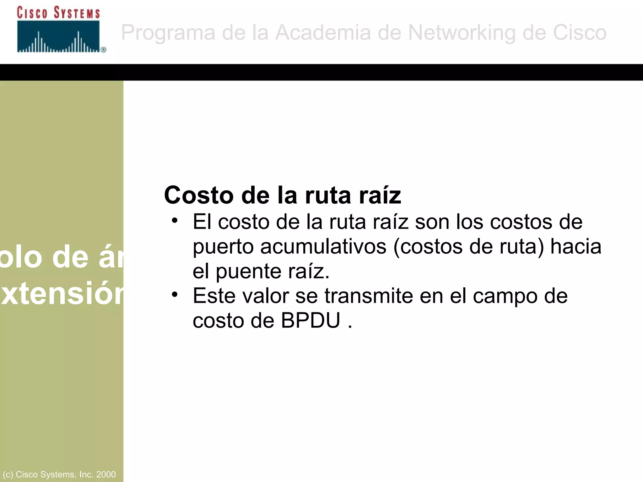 Protocolo de árbol de extensión Programa de la Academia de Networking de Cisco (c) Cisco Systems, Inc. 2000 Costo de la ruta raíz El costo de la ruta raíz son los costos de puerto acumulativos (costos de ruta) hacia el puente raíz. Este valor se transmite en el campo de costo de BPDU . 