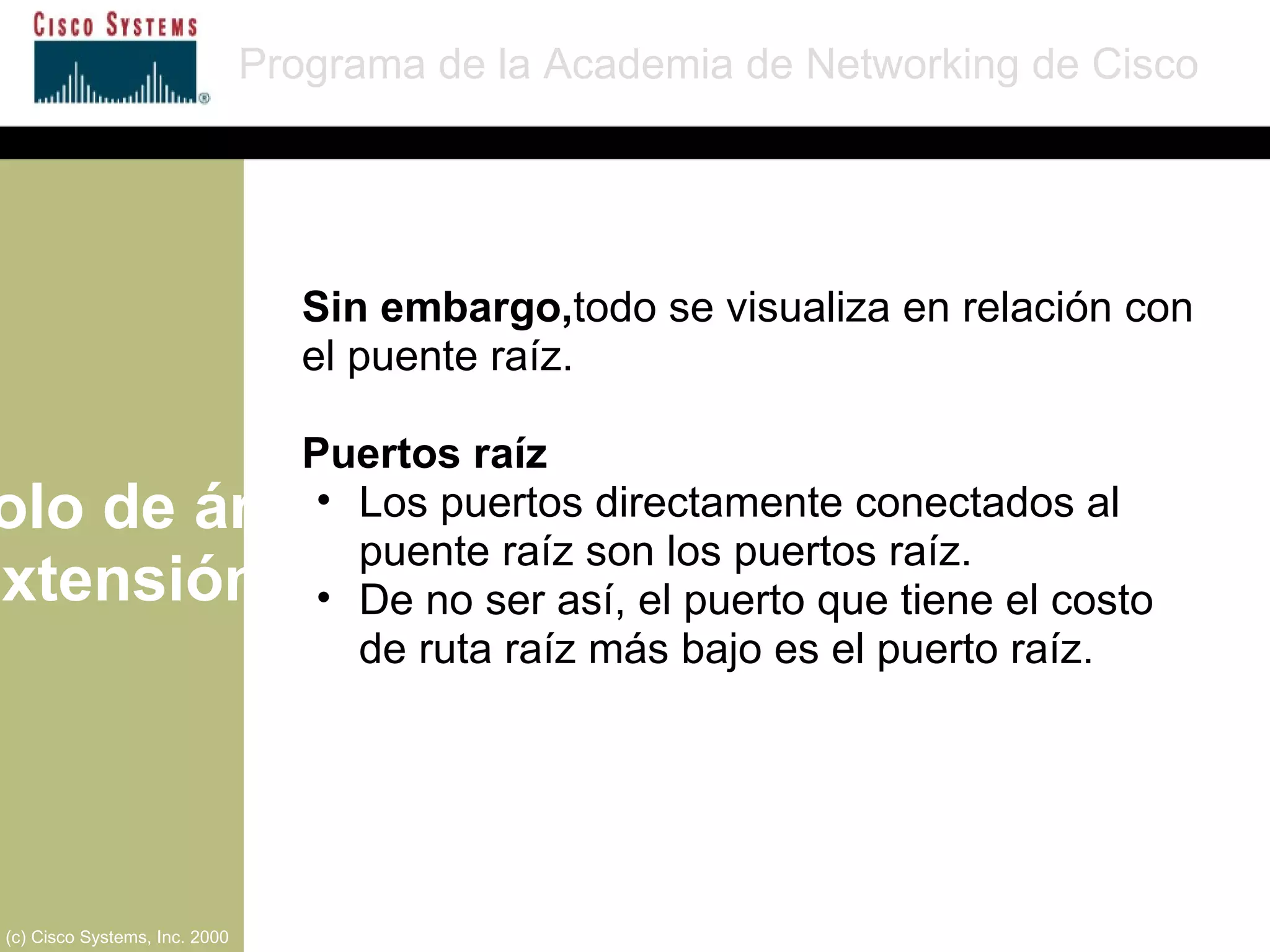 Protocolo de árbol de extensión Programa de la Academia de Networking de Cisco (c) Cisco Systems, Inc. 2000 Sin embargo, todo se visualiza en relación con el puente raíz. Puertos raíz Los puertos directamente conectados al puente raíz son los puertos raíz. De no ser así, el puerto que tiene el costo de ruta raíz más bajo es el puerto raíz. 