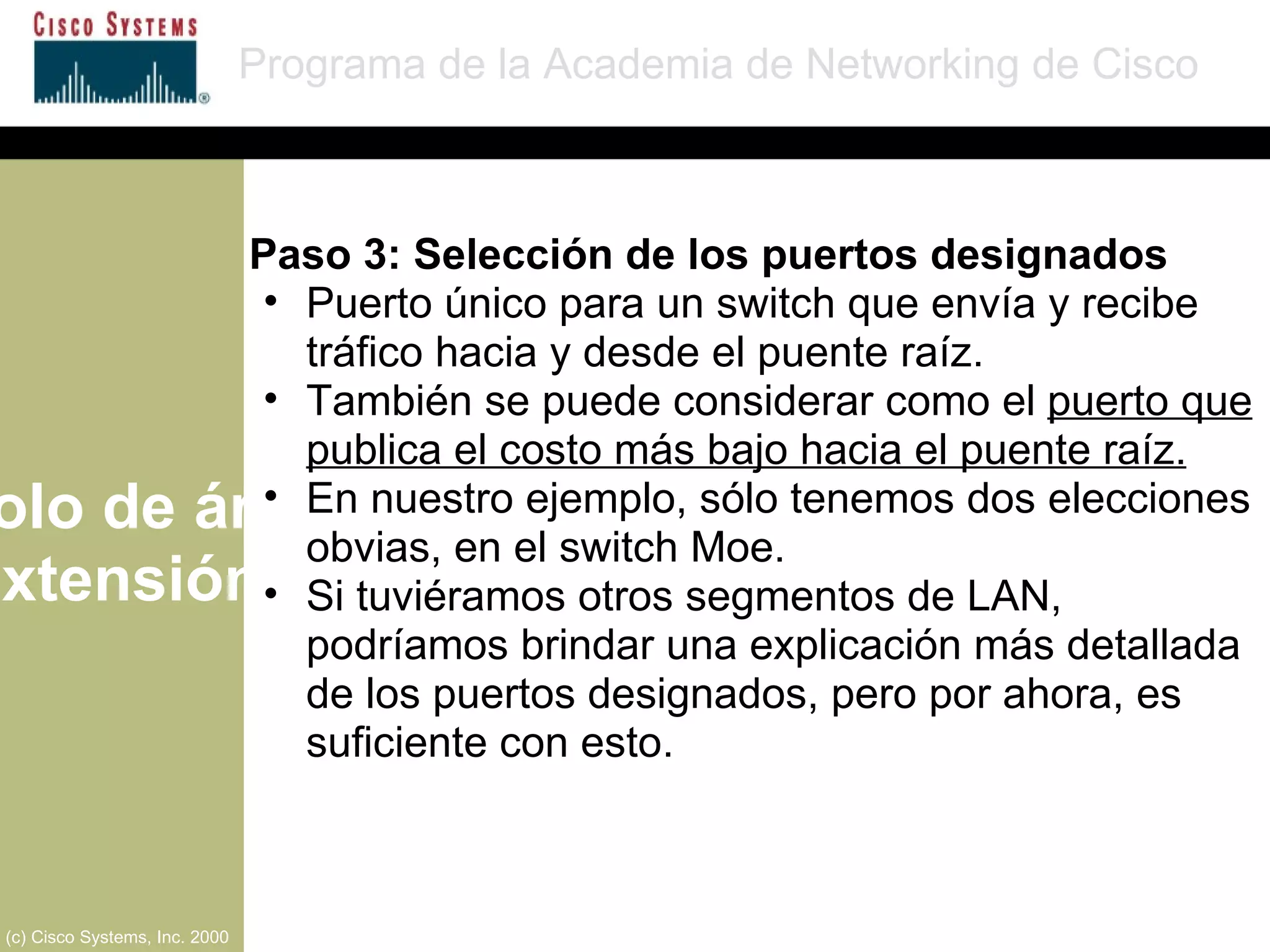 Protocolo de árbol de extensión Programa de la Academia de Networking de Cisco (c) Cisco Systems, Inc. 2000 Paso 3: Selección de los puertos designados Puerto único para un switch que envía y recibe tráfico hacia y desde el puente raíz. También se puede considerar como el  puerto que publica el costo más bajo hacia el puente raíz. En nuestro ejemplo, sólo tenemos dos elecciones obvias, en el switch Moe. Si tuviéramos otros segmentos de LAN, podríamos brindar una explicación más detallada de los puertos designados, pero por ahora, es suficiente con esto. 