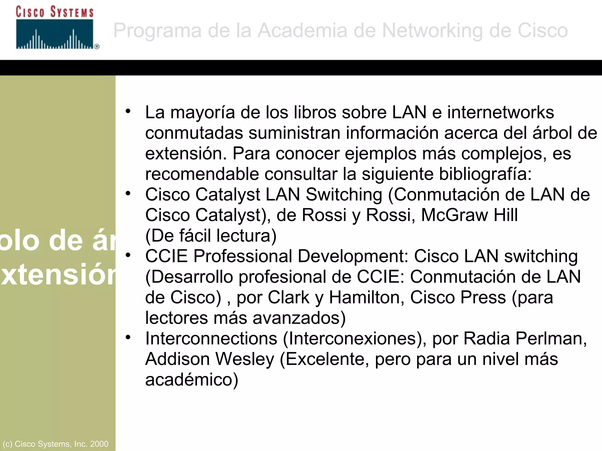 Protocolo de árbol de extensión Programa de la Academia de Networking de Cisco (c) Cisco Systems, Inc. 2000 La mayoría de los libros sobre LAN e internetworks conmutadas suministran información acerca del árbol de extensión. Para conocer ejemplos más complejos, es recomendable consultar la siguiente bibliografía: Cisco Catalyst LAN Switching (Conmutación de LAN de Cisco Catalyst), de Rossi y Rossi, McGraw Hill  (De fácil lectura) CCIE Professional Development: Cisco LAN switching (Desarrollo profesional de CCIE: Conmutación de LAN de Cisco) , por Clark y Hamilton, Cisco Press (para lectores más avanzados) Interconnections (Interconexiones), por Radia Perlman, Addison Wesley (Excelente, pero para un nivel más académico) 