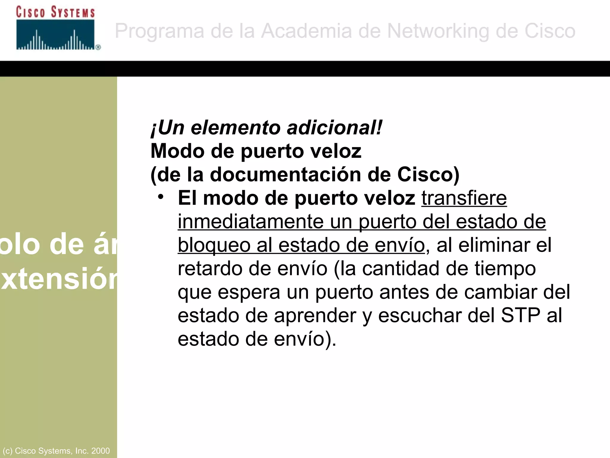Protocolo de árbol de extensión Programa de la Academia de Networking de Cisco (c) Cisco Systems, Inc. 2000 ¡Un elemento adicional! Modo de puerto veloz  (de la documentación de Cisco) El modo de puerto veloz   transfiere inmediatamente un puerto del estado de bloqueo al estado de envío , al eliminar el retardo de envío (la cantidad de tiempo  que espera un puerto antes de cambiar del estado de aprender y escuchar del STP al estado de envío).  