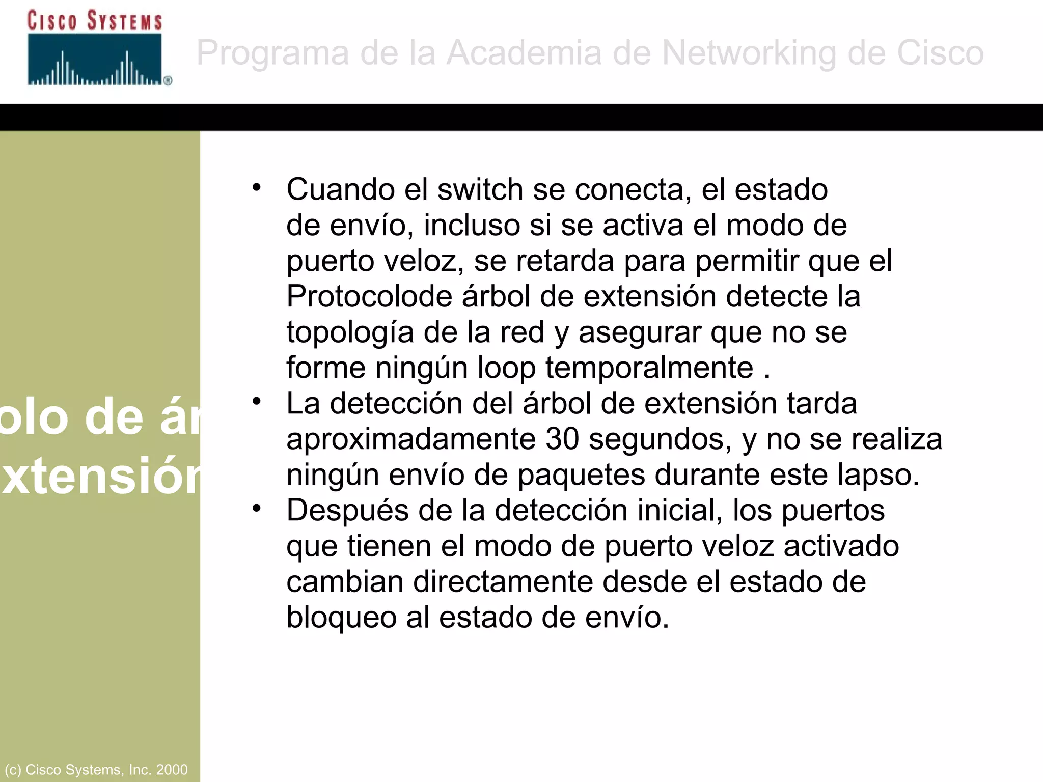 Protocolo de árbol de extensión Programa de la Academia de Networking de Cisco (c) Cisco Systems, Inc. 2000 Cuando el switch se conecta, el estado  de envío, incluso si se activa el modo de  puerto veloz, se retarda para permitir que el Protocolode árbol de extensión detecte la topología de la red y asegurar que no se  forme ningún loop temporalmente .  La detección del árbol de extensión tarda aproximadamente 30 segundos, y no se realiza ningún envío de paquetes durante este lapso.  Después de la detección inicial, los puertos  que tienen el modo de puerto veloz activado cambian directamente desde el estado de bloqueo al estado de envío. 