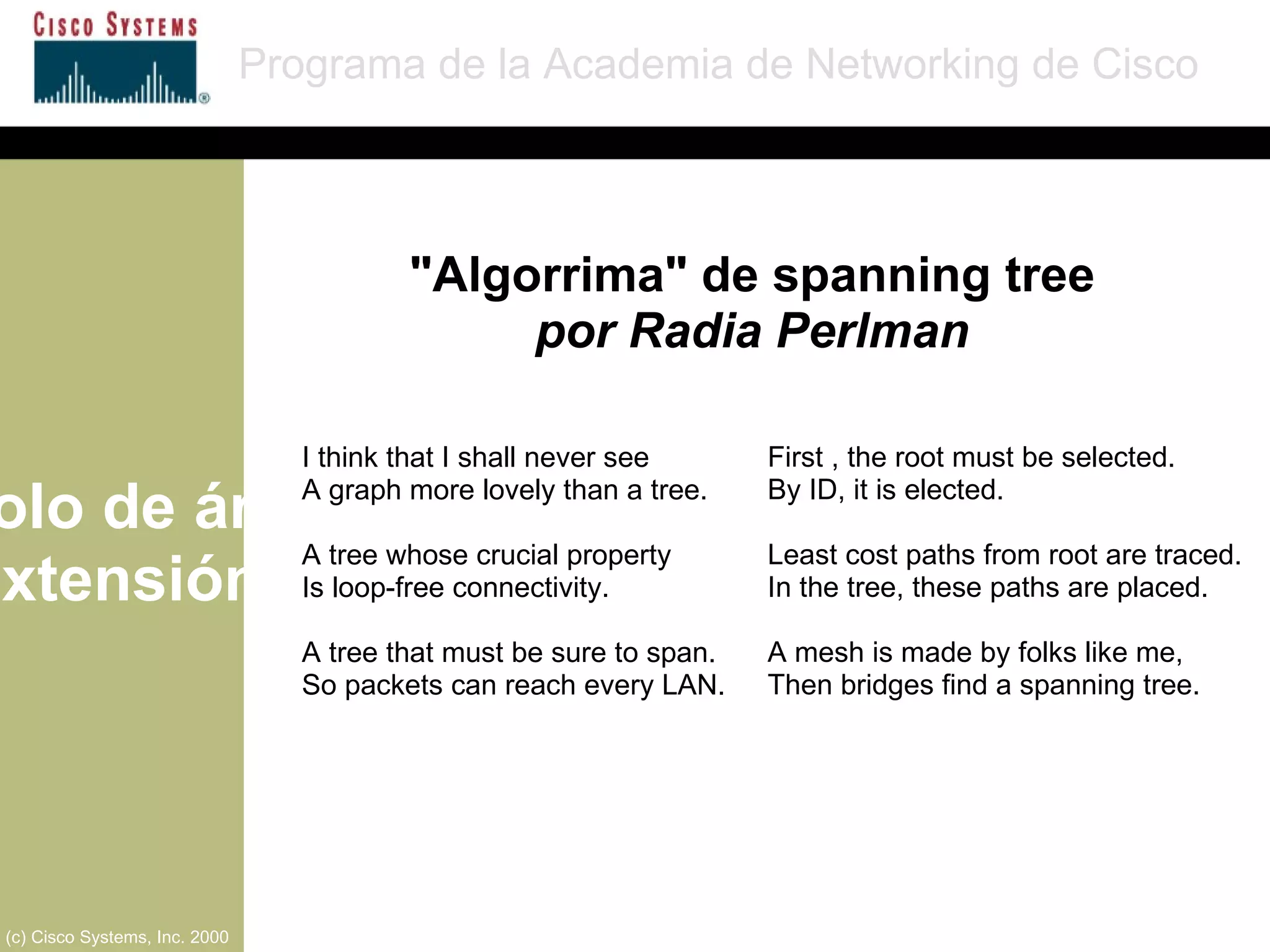 Protocolo de árbol de extensión Programa de la Academia de Networking de Cisco (c) Cisco Systems, Inc. 2000 First , the root must be selected. By ID, it is elected. Least cost paths from root are traced. In the tree, these paths are placed. A mesh is made by folks like me, Then bridges find a spanning tree. I think that I shall never see A graph more lovely than a tree. A tree whose crucial property Is loop-free connectivity. A tree that must be sure to span. So packets can reach every LAN. "Algorrima" de spanning tree por Radia Perlman 