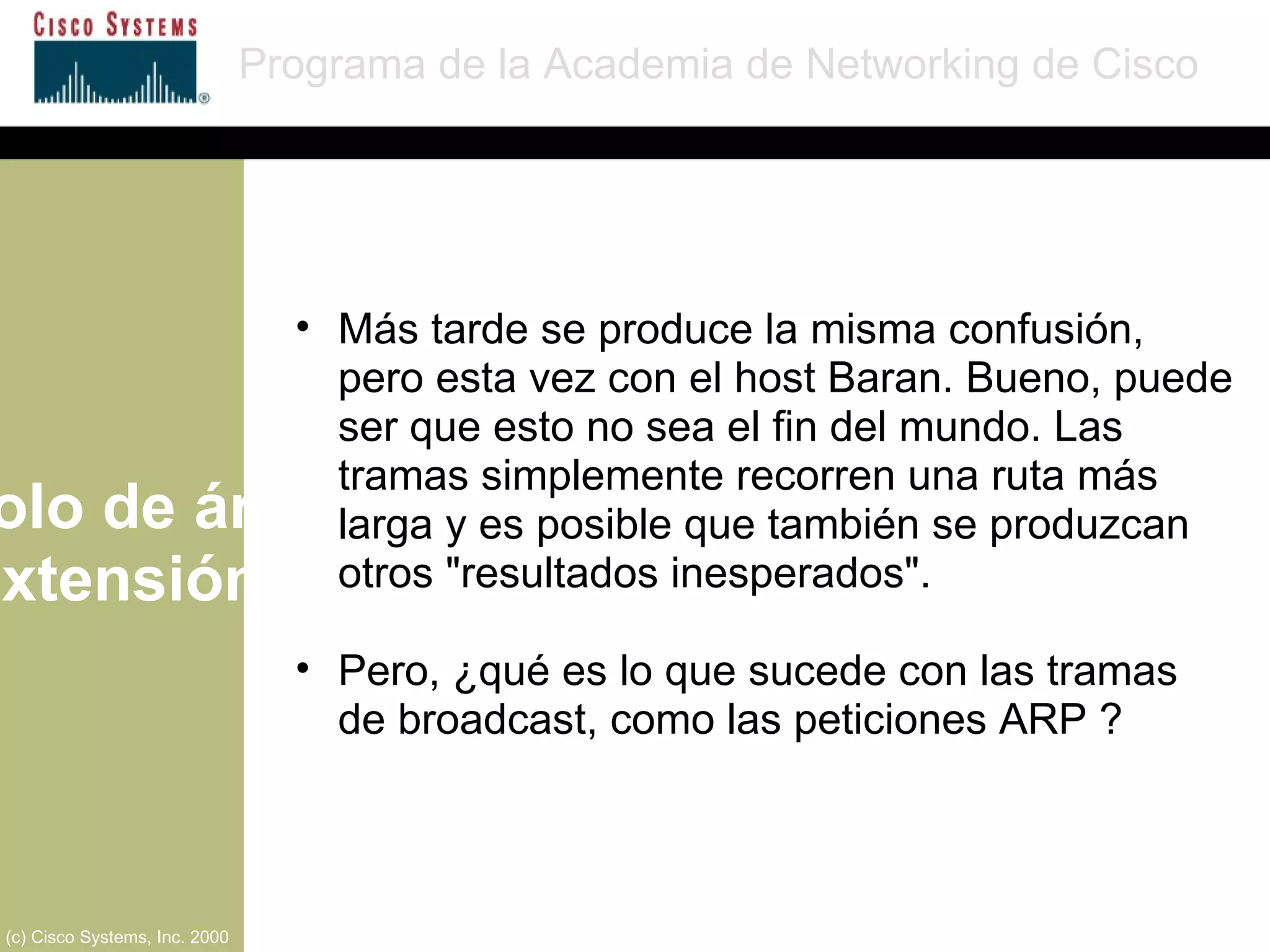 Protocolo de árbol de extensión Programa de la Academia de Networking de Cisco (c) Cisco Systems, Inc. 2000 Más tarde se produce la misma confusión, pero esta vez con el host Baran. Bueno, puede ser que esto no sea el fin del mundo. Las tramas simplemente recorren una ruta más larga y es posible que también se produzcan otros "resultados inesperados". Pero, ¿qué es lo que sucede con las tramas de broadcast, como las peticiones ARP ? 