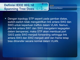 Definisi IEEE 802.1d                STP
                                    Muhammad Masykur
Spanning Tree Does


 Dengan topology STP seperti pada gambar diatas,
  switch-switch tidak mengaktifkan link antara SW2 dan
  SW3 untuk keperluan traffick dalam VLAN. Namun,
  jika link antara SW1 dan SW3 mengalami kegagalan
  dalam beroperasi, maka STP akan membuat port
  Gi0/2 pada SW3 menjadi forwarding sehingga link
  antara SW3 dan SW2 menjadi aktif dan frame tetap
  bisa ditransfer secara normal dalam VLAN.
 