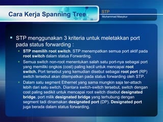 STP
Cara Kerja Spanning Tree                         Muhammad Masykur




 STP menggunakan 3 kriteria untuk meletakkan port
  pada status forwarding :
    STP memilih root switch. STP menempatkan semua port aktif pada
     root switch dalam status Forwarding.
    Semua switch non-root menentukan salah satu port-nya sebagai port
     yang memiliki ongkos (cost) paling kecil untuk mencapai root
     switch. Port tersebut yang kemudian disebut sebagai root port (RP)
     switch tersebut akan ditempatkan pada status forwarding oleh STP.
    Dalam satu segment Ethernet yang sama mungkin saja ter-attach
     lebih dari satu switch. Diantara switch-switch tersebut, switch dengan
     cost paling sedikit untuk mencapai root switch disebut designated
     bridge, port milik designated bridge yang terhubung dengan
     segment tadi dinamakan designated port (DP). Designated port
     juga berada dalam status forwarding.
 