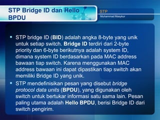 STP Bridge ID dan Hello             STP
                                    Muhammad Masykur
BPDU


 STP bridge ID (BID) adalah angka 8-byte yang unik
  untuk setiap switch. Bridge ID terdiri dari 2-byte
  priority dan 6-byte berikutnya adalah system ID,
  dimana system ID berdasarkan pada MAC address
  bawaan tiap switch. Karena menggunakan MAC
  address bawaan ini dapat dipastikan tiap switch akan
  memiliki Bridge ID yang unik.
 STP mendefinisikan pesan yang disebut bridge
  protocol data units (BPDU), yang digunakan oleh
  switch untuk bertukar informasi satu sama lain. Pesan
  paling utama adalah Hello BPDU, berisi Bridge ID dari
  switch pengirim.
 