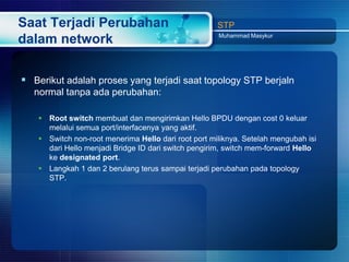 Saat Terjadi Perubahan                               STP
                                                     Muhammad Masykur
dalam network

 Berikut adalah proses yang terjadi saat topology STP berjaln
  normal tanpa ada perubahan:

    Root switch membuat dan mengirimkan Hello BPDU dengan cost 0 keluar
     melalui semua port/interfacenya yang aktif.
    Switch non-root menerima Hello dari root port miliknya. Setelah mengubah isi
     dari Hello menjadi Bridge ID dari switch pengirim, switch mem-forward Hello
     ke designated port.
    Langkah 1 dan 2 berulang terus sampai terjadi perubahan pada topology
     STP.
 