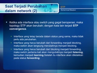 Saat Terjadi Perubahan                         STP
                                               Muhammad Masykur
dalam network (2)

 Ketika ada interface atau switch yang gagal beroperasi, maka
  topology STP akan berubah; dengan kata lain terjadi STP
  convergence.

    Interface yang tetap berada dalam status yang sama, maka tidak
     perlu ada perubahan.
    Interface yang harus berubah dari forwarding menjadi blocking,
     maka switch akan langsung merubahnya menjadi blocking.
    Interface yang harus berubah dari blocking menjadi forwarding,
     maka switch pertama kali akan mengubahnya menjadi listening,
     kemudian menjadi learning.Setelah itu interface akan diletakkan
     pada status forwarding.
 