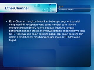 STP
EtherChannel                                  Muhammad Masykur




 EtherChannel mengkombinasikan beberapa segment parallel
  yang memiliki kecepatan yang sama menjadi satu. Switch
  memperlakukan EtherChannel sebagai interface tunggal
  berkenaan dengan proses memforward frame seperti halnya juga
  STP. Hasilnya, jika salah satu link gagal, tapi salah satu link lain
  dalam EtherChannel masih beroperasi, maka STP tidak akan
  terjadi.
 