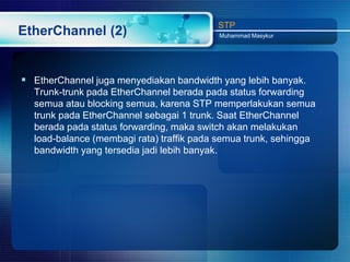 STP
EtherChannel (2)                          Muhammad Masykur




 EtherChannel juga menyediakan bandwidth yang lebih banyak.
  Trunk-trunk pada EtherChannel berada pada status forwarding
  semua atau blocking semua, karena STP memperlakukan semua
  trunk pada EtherChannel sebagai 1 trunk. Saat EtherChannel
  berada pada status forwarding, maka switch akan melakukan
  load-balance (membagi rata) traffik pada semua trunk, sehingga
  bandwidth yang tersedia jadi lebih banyak.
 
