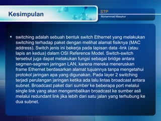 STP
Kesimpulan                                    Muhammad Masykur




 switching adalah sebuah bentuk switch Ethernet yang melakukan
  switching terhadap paket dengan melihat alamat fisiknya (MAC
  address). Switch jenis ini bekerja pada lapisan data -link (atau
  lapis an kedua) dalam OSI Reference Model. Switch-switch
  tersebut juga dapat melakukan fungsi sebagai bridge antara
  segmen-segmen jaringan LAN, karena mereka meneruskan
  frame Ethernet berdasarkan alamat tujuannya tanpa mengetahui
  protokol jaringan apa yang digunakan. Pada layer 2 switching
  terjadi perulangan jaringan ketika ada lalu lintas broadcast antara
  subnet. Broadcast paket dari sumber ke beberapa port melalui
  single link yang akan mengembalikan broadcast ke sumber asli
  melalui redundant link jika lebih dari satu jalan yang terhubung ke
  dua subnet.
 