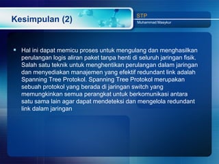STP
Kesimpulan (2)                                Muhammad Masykur




 Hal ini dapat memicu proses untuk mengulang dan menghasilkan
  perulangan logis aliran paket tanpa henti di seluruh jaringan fisik.
  Salah satu teknik untuk menghentikan perulangan dalam jaringan
  dan menyediakan manajemen yang efektif redundant link adalah
  Spanning Tree Protokol. Spanning Tree Protokol merupakan
  sebuah protokol yang berada di jaringan switch yang
  memungkinkan semua perangkat untuk berkomunikasi antara
  satu sama lain agar dapat mendeteksi dan mengelola redundant
  link dalam jaringan
 