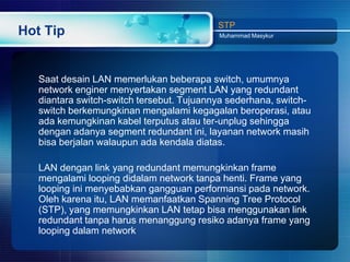 STP
Hot Tip                                    Muhammad Masykur




   Saat desain LAN memerlukan beberapa switch, umumnya
   network enginer menyertakan segment LAN yang redundant
   diantara switch-switch tersebut. Tujuannya sederhana, switch-
   switch berkemungkinan mengalami kegagalan beroperasi, atau
   ada kemungkinan kabel terputus atau ter-unplug sehingga
   dengan adanya segment redundant ini, layanan network masih
   bisa berjalan walaupun ada kendala diatas.

   LAN dengan link yang redundant memungkinkan frame
   mengalami looping didalam network tanpa henti. Frame yang
   looping ini menyebabkan gangguan performansi pada network.
   Oleh karena itu, LAN memanfaatkan Spanning Tree Protocol
   (STP), yang memungkinkan LAN tetap bisa menggunakan link
   redundant tanpa harus menanggung resiko adanya frame yang
   looping dalam network
 