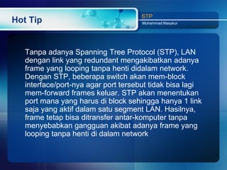 STP
Hot Tip                               Muhammad Masykur




   Tanpa adanya Spanning Tree Protocol (STP), LAN
   dengan link yang redundant mengakibatkan adanya
   frame yang looping tanpa henti didalam network.
   Dengan STP, beberapa switch akan mem-block
   interface/port-nya agar port tersebut tidak bisa lagi
   mem-forward frames keluar. STP akan menentukan
   port mana yang harus di block sehingga hanya 1 link
   saja yang aktif dalam satu segment LAN. Hasilnya,
   frame tetap bisa ditransfer antar-komputer tanpa
   menyebabkan gangguan akibat adanya frame yang
   looping tanpa henti di dalam network
 