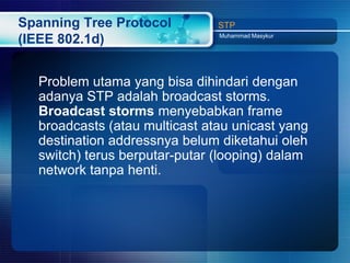 Spanning Tree Protocol         STP
                               Muhammad Masykur
(IEEE 802.1d)


  Problem utama yang bisa dihindari dengan
  adanya STP adalah broadcast storms.
  Broadcast storms menyebabkan frame
  broadcasts (atau multicast atau unicast yang
  destination addressnya belum diketahui oleh
  switch) terus berputar-putar (looping) dalam
  network tanpa henti.
 