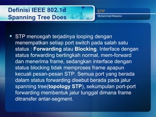 Definisi IEEE 802.1d               STP
                                    Muhammad Masykur
Spanning Tree Does


 STP mencegah terjadinya looping dengan
  menempatkan setiap port switch pada salah satu
  status : Forwarding atau Blocking. Interface dengan
  status forwarding bertingkah normal, mem-forward
  dan menerima frame, sedangkan interface dengan
  status blocking tidak memproses frame apapun
  kecuali pesan-pesan STP. Semua port yang berada
  dalam status forwarding disebut berada pada jalur
  spanning tree(topology STP), sekumpulan port-port
  forwarding membentuk jalur tunggal dimana frame
  ditransfer antar-segment.
 