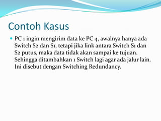 Contoh Kasus
 PC 1 ingin mengirim data ke PC 4, awalnya hanya ada
 Switch S2 dan S1, tetapi jika link antara Switch S1 dan
 S2 putus, maka data tidak akan sampai ke tujuan.
 Sehingga ditambahkan 1 Switch lagi agar ada jalur lain.
 Ini disebut dengan Switching Redundancy.
 