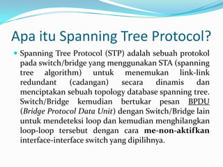 Apa itu Spanning Tree Protocol?
 Spanning Tree Protocol (STP) adalah sebuah protokol
 pada switch/bridge yang menggunakan STA (spanning
 tree algorithm) untuk menemukan link-link
 redundant      (cadangan)     secara    dinamis  dan
 menciptakan sebuah topology database spanning tree.
 Switch/Bridge kemudian bertukar pesan BPDU
 (Bridge Protocol Data Unit) dengan Switch/Bridge lain
 untuk mendeteksi loop dan kemudian menghilangkan
 loop-loop tersebut dengan cara me-non-aktifkan
 interface-interface switch yang dipilihnya.
 