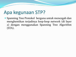 Apa kegunaan STP?
 Spanning Tree Protokol berguna untuk mencegah dan
 menghentikan terjadinya loop-loop network (di layer
 2) dengan menggunakan Spanning Tree Algorithm
 (STA).
 