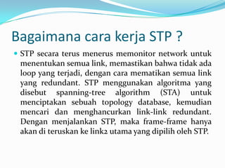 Bagaimana cara kerja STP ?
 STP secara terus menerus memonitor network untuk
 menentukan semua link, memastikan bahwa tidak ada
 loop yang terjadi, dengan cara mematikan semua link
 yang redundant. STP menggunakan algoritma yang
 disebut spanning-tree algorithm (STA) untuk
 menciptakan sebuah topology database, kemudian
 mencari dan menghancurkan link-link redundant.
 Dengan menjalankan STP, maka frame-frame hanya
 akan di teruskan ke link2 utama yang dipilih oleh STP.
 