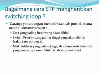 Bagaimana cara STP menghentikan
switching loop ?
 Caranya yaitu dengan memblok sebuah port, di mana
 urutan-urutannya yaitu :
   Cost yang paling besar yang akan diblok.
   Switch Priority yang paling tinggi yang akan diblok
    (salah satu port-nya).
   MAC Address yang paling tinggi di antara switch-switch
    yang lain yang akan diblok (salah satu port-nya).
 