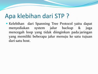 Apa klebihan dari STP ?
 Kelebihan dari Spanning Tree Protocol yaitu dapat
 menyediakan system jalur backup & juga
 mencegah loop yang tidak diinginkan pada jaringan
 yang memiliki beberapa jalur menuju ke satu tujuan
 dari satu host.
 