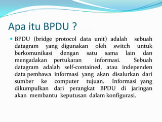 Apa itu BPDU ?
 BPDU (bridge protocol data unit) adalah  sebuah
 datagram yang digunakan oleh switch untuk
 berkomunikasi dengan satu sama lain dan
 mengadakan pertukaran       informasi.   Sebuah
 datagram adalah self-contained, atau independen
 data pembawa informasi yang akan disalurkan dari
 sumber ke computer tujuan. Informasi yang
 dikumpulkan dari perangkat BPDU di jaringan
 akan membantu keputusan dalam konfigurasi.
 