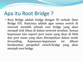 Apa itu Root Bridge ?
 Root Bridge adalah bridge dengan ID terbaik (best
 Bridge ID). Kuncinya adalah agar semua switch di
 network memilih sebuah root bridge yang akan
 menjadi titik fokus di dalam network tersebut. Semua
 keputusan lain seperti port mana yang akan di blok
 dan port mana yang akan ditempatkan dalam mode
 forwarding.     Keputusan-keputusan     ini    dibuat
 berdasarkan perspektif switch/bridge yang akan
 menjadi root bridge.
 