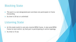 Blocking State
 The port is a non designated port and does not participate in frame
forwarding
 Its time is 20 sec or unlimited
Listening State
 At this state switch is not only receive BPDU frame, it also send BPDU
frame to next switch, by that port is participating in active topology
 Its time is 15 sec
 