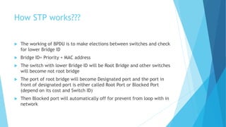 How STP works???
 The working of BPDU is to make elections between switches and check
for lower Bridge ID
 Bridge ID= Priority + MAC address
 The switch with lower Bridge ID will be Root Bridge and other switches
will become not root bridge
 The port of root bridge will become Designated port and the port in
front of designated port is either called Root Port or Blocked Port
(depend on its cost and Switch ID)
 Then Blocked port will automatically off for prevent from loop with in
network
 