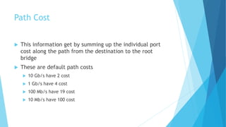 Path Cost
 This information get by summing up the individual port
cost along the path from the destination to the root
bridge
 These are default path costs
 10 Gb/s have 2 cost
 1 Gb/s have 4 cost
 100 Mb/s have 19 cost
 10 Mb/s have 100 cost
 