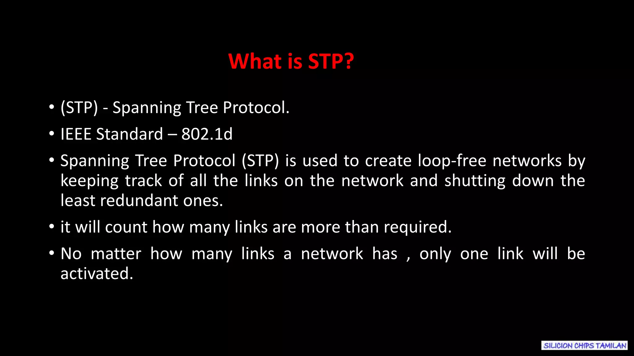 • (STP) - Spanning Tree Protocol.
• IEEE Standard – 802.1d
• Spanning Tree Protocol (STP) is used to create loop-free networks by
keeping track of all the links on the network and shutting down the
least redundant ones.
• it will count how many links are more than required.
• No matter how many links a network has , only one link will be
activated.
What is STP?