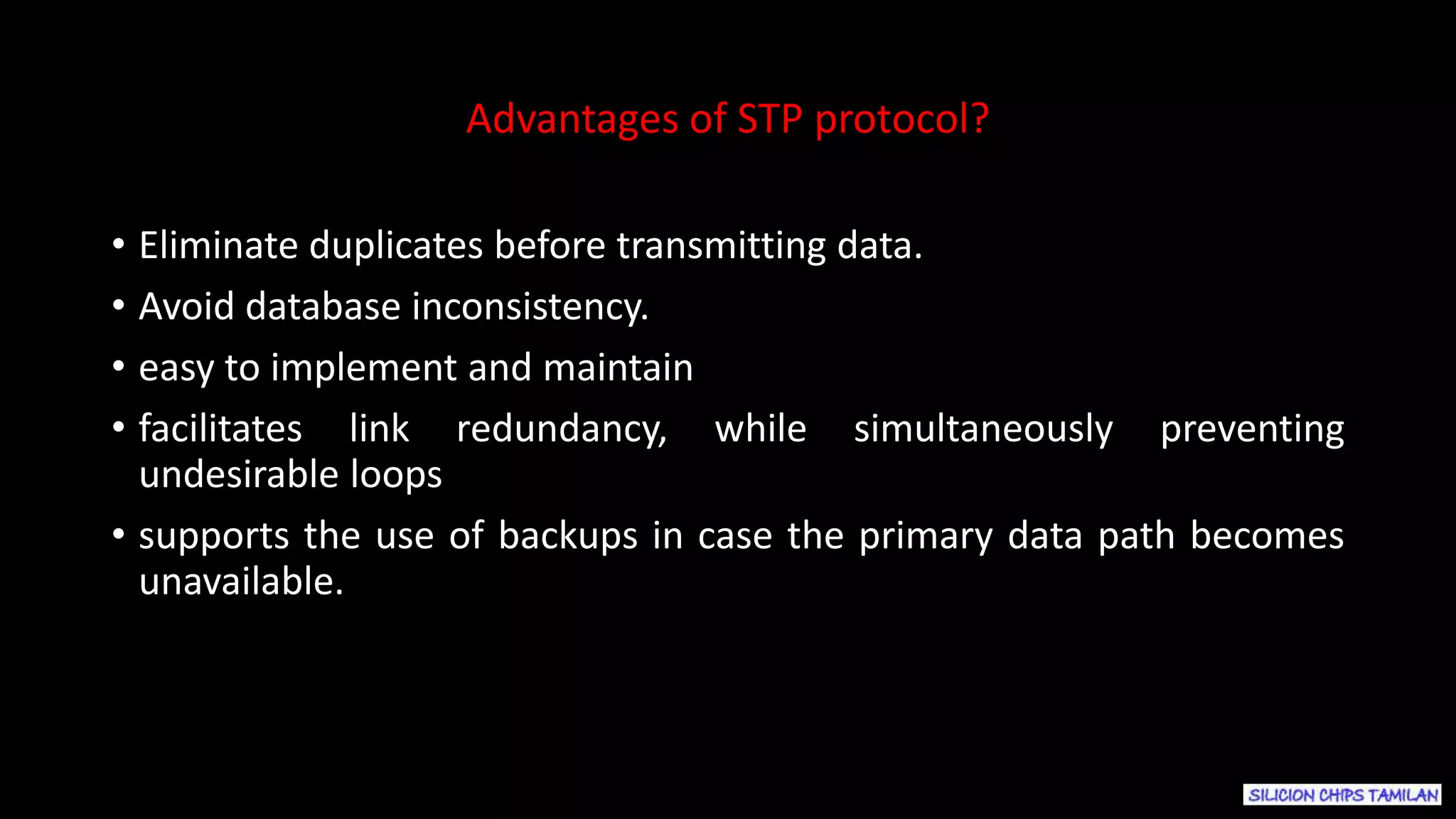 • Eliminate duplicates before transmitting data.
• Avoid database inconsistency.
• easy to implement and maintain
• facilitates link redundancy, while simultaneously preventing
undesirable loops
• supports the use of backups in case the primary data path becomes
unavailable.
Advantages of STP protocol?