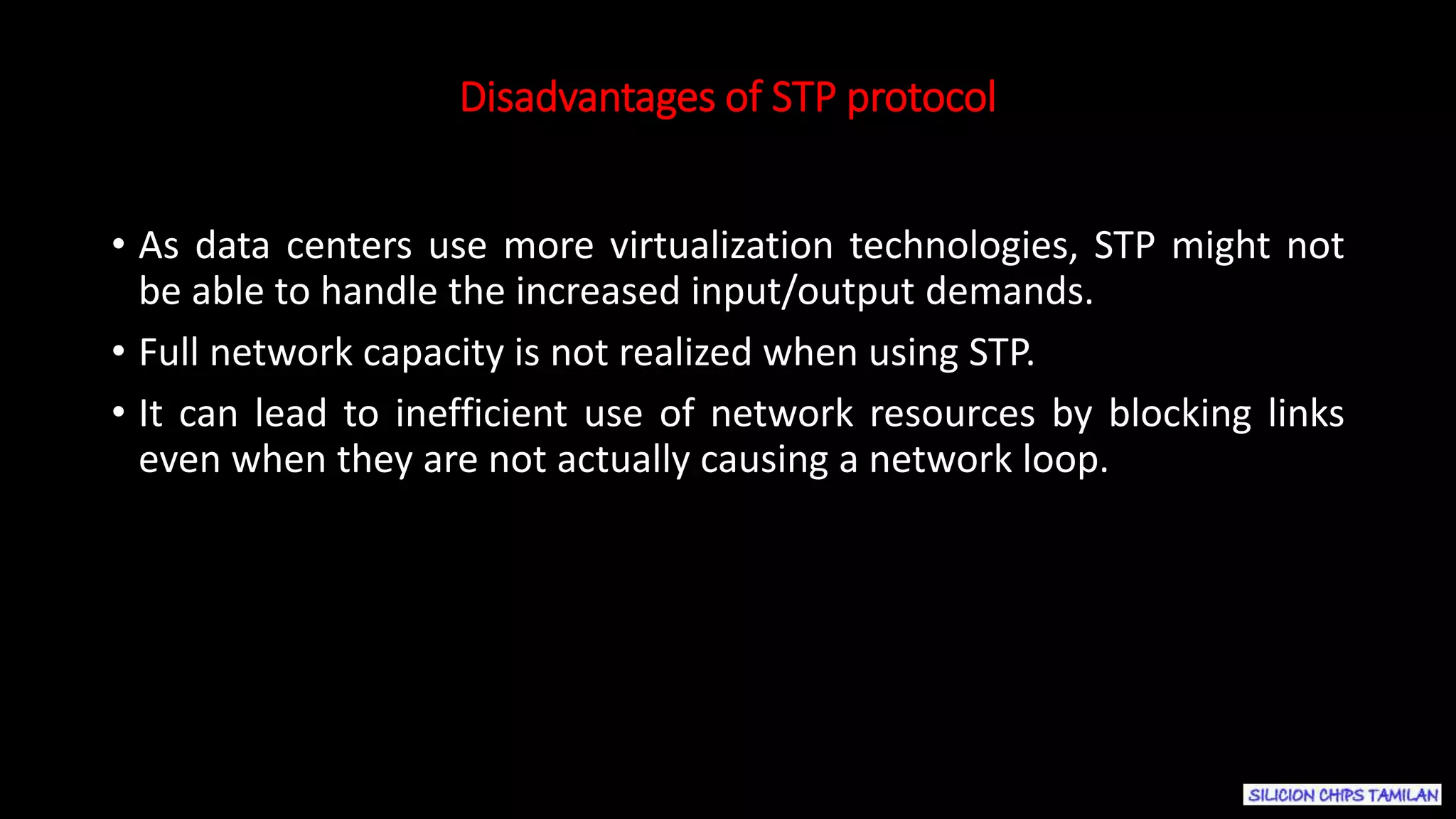 Disadvantages of STP protocol
• As data centers use more virtualization technologies, STP might not
be able to handle the increased input/output demands.
• Full network capacity is not realized when using STP.
• It can lead to inefficient use of network resources by blocking links
even when they are not actually causing a network loop.