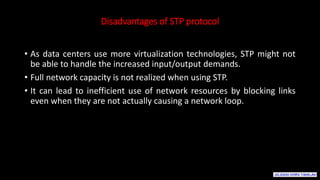 Disadvantages of STP protocol
• As data centers use more virtualization technologies, STP might not
be able to handle the increased input/output demands.
• Full network capacity is not realized when using STP.
• It can lead to inefficient use of network resources by blocking links
even when they are not actually causing a network loop.
 