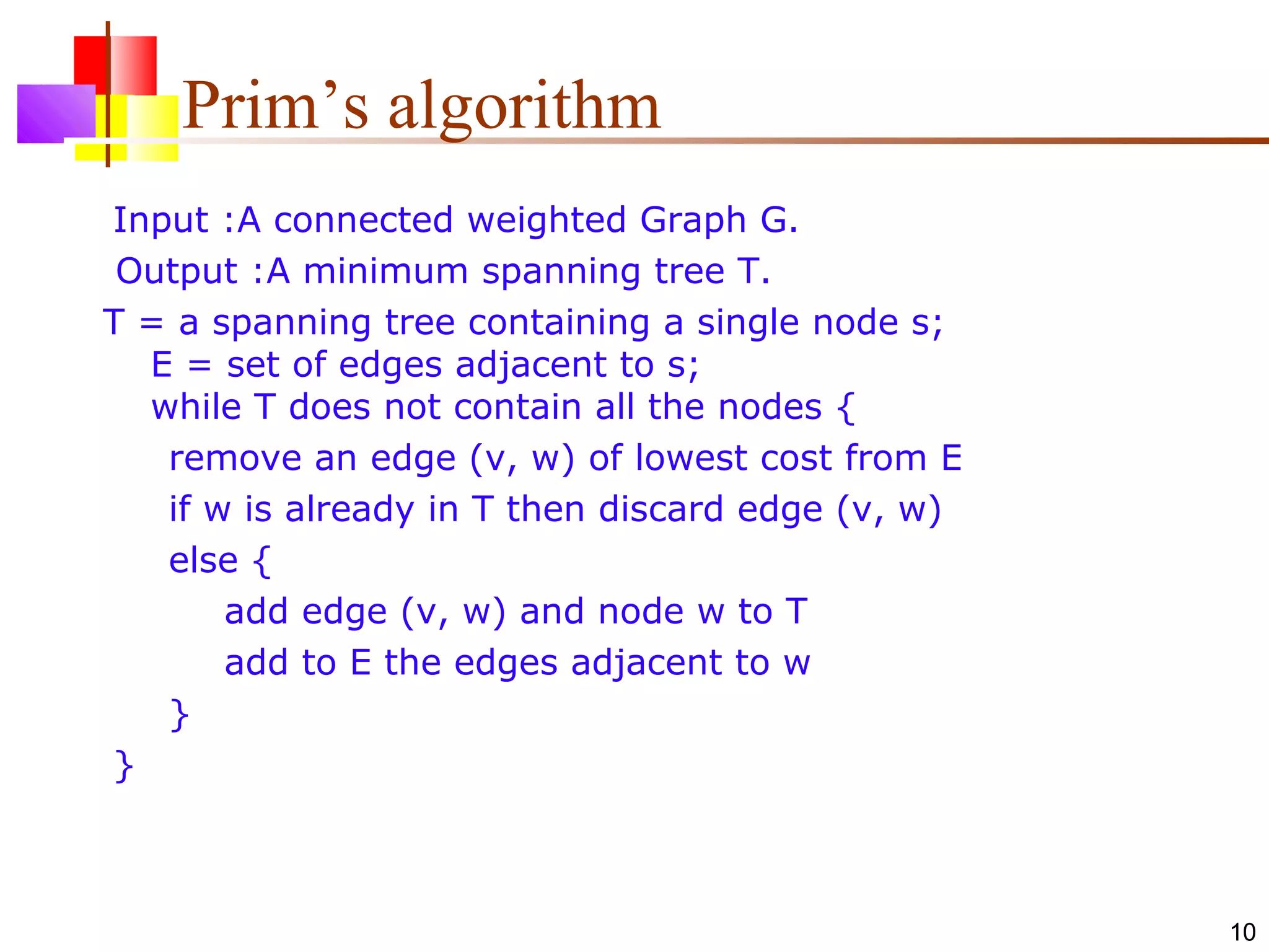 10
Prim’s algorithm
Input :A connected weighted Graph G.
Output :A minimum spanning tree T.
T = a spanning tree containing a single node s;
E = set of edges adjacent to s;
while T does not contain all the nodes {
remove an edge (v, w) of lowest cost from E
if w is already in T then discard edge (v, w)
else {
add edge (v, w) and node w to T
add to E the edges adjacent to w
}
}
 