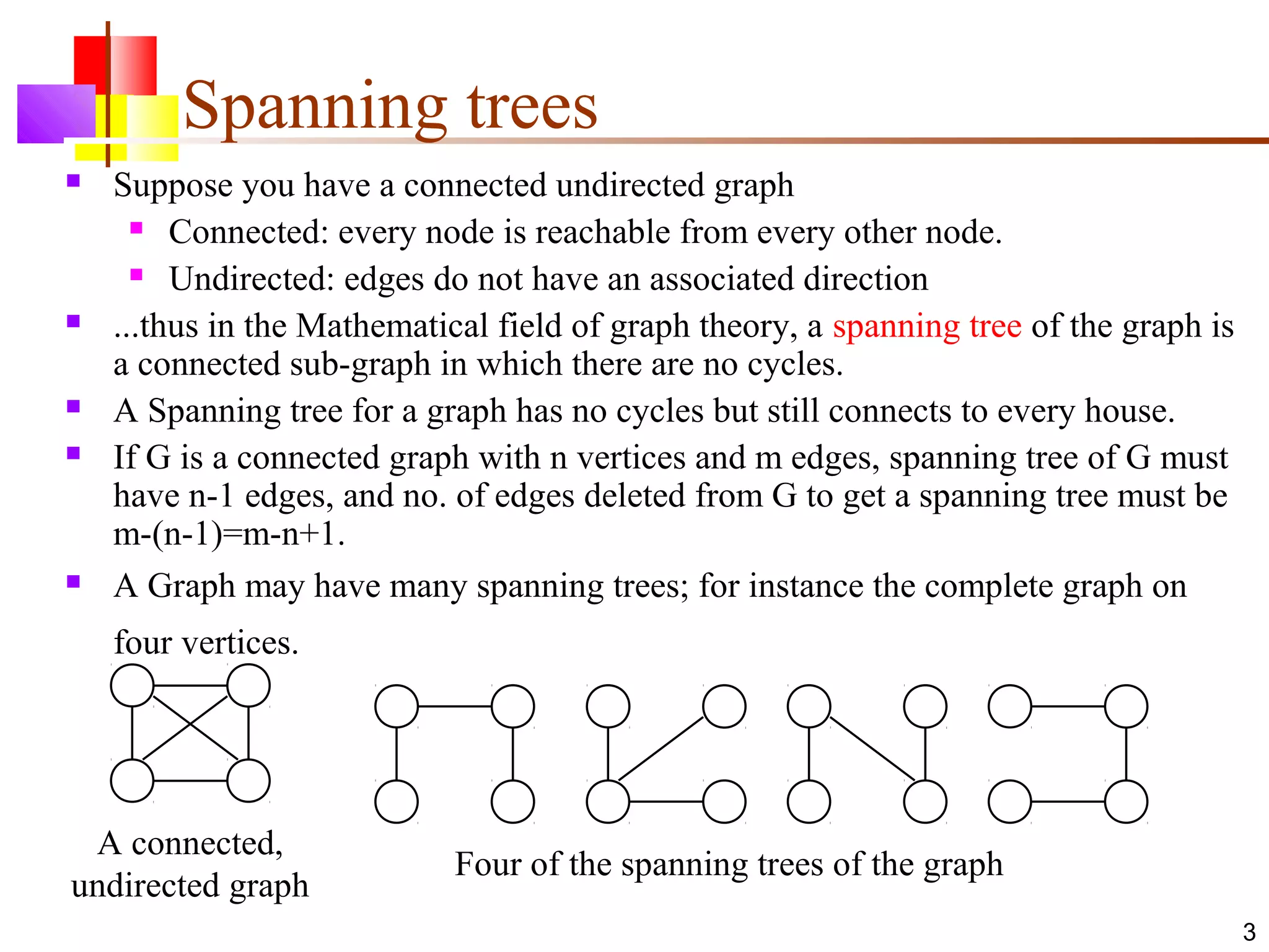 3
Spanning trees
 Suppose you have a connected undirected graph
 Connected: every node is reachable from every other node.
 Undirected: edges do not have an associated direction
 ...thus in the Mathematical field of graph theory, a spanning tree of the graph is
a connected sub-graph in which there are no cycles.
 A Spanning tree for a graph has no cycles but still connects to every house.
 If G is a connected graph with n vertices and m edges, spanning tree of G must
have n-1 edges, and no. of edges deleted from G to get a spanning tree must be
m-(n-1)=m-n+1.
 A Graph may have many spanning trees; for instance the complete graph on
four vertices.
A connected,
undirected graph
Four of the spanning trees of the graph
 