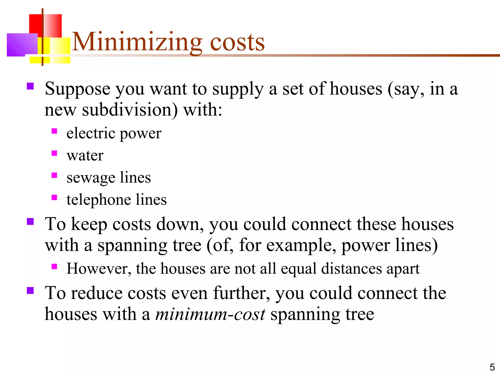 5
Minimizing costs
 Suppose you want to supply a set of houses (say, in a
new subdivision) with:
 electric power
 water
 sewage lines
 telephone lines
 To keep costs down, you could connect these houses
with a spanning tree (of, for example, power lines)
 However, the houses are not all equal distances apart
 To reduce costs even further, you could connect the
houses with a minimum-cost spanning tree
 