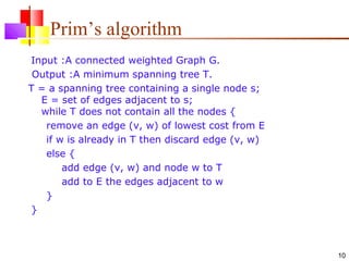 10
Prim’s algorithm
Input :A connected weighted Graph G.
Output :A minimum spanning tree T.
T = a spanning tree containing a single node s;
E = set of edges adjacent to s;
while T does not contain all the nodes {
remove an edge (v, w) of lowest cost from E
if w is already in T then discard edge (v, w)
else {
add edge (v, w) and node w to T
add to E the edges adjacent to w
}
}
 