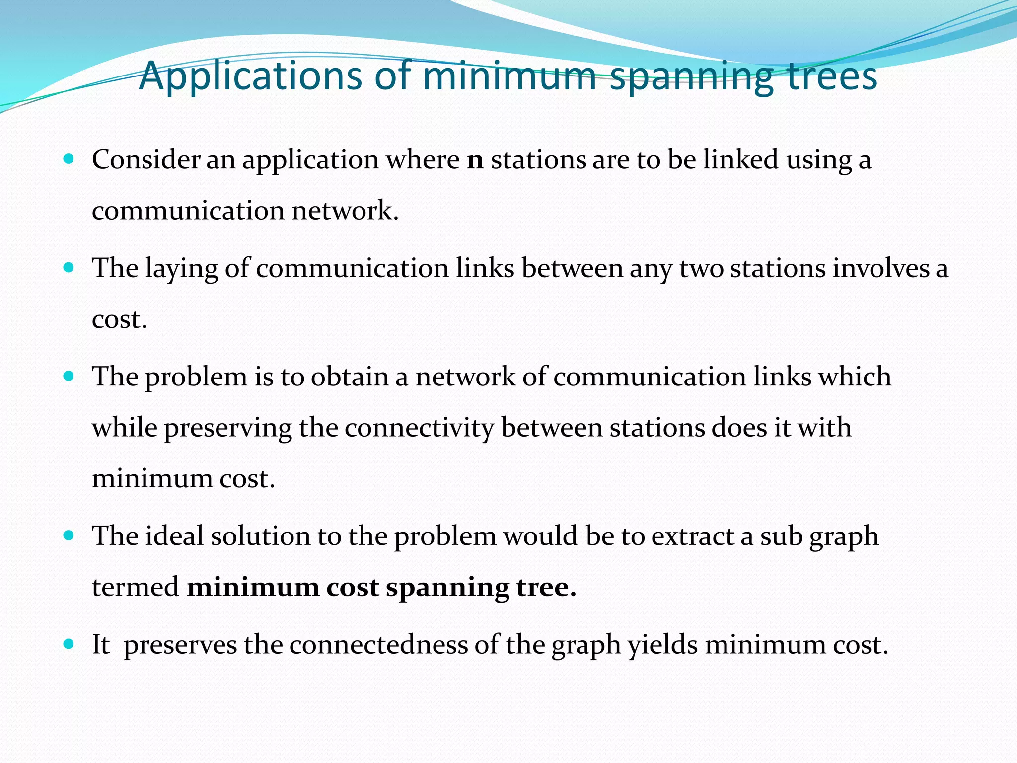 Applications of minimum spanning trees
 Consider an application where n stations are to be linked using a
  communication network.

 The laying of communication links between any two stations involves a
  cost.

 The problem is to obtain a network of communication links which
  while preserving the connectivity between stations does it with
  minimum cost.

 The ideal solution to the problem would be to extract a sub graph
  termed minimum cost spanning tree.

 It preserves the connectedness of the graph yields minimum cost.
 