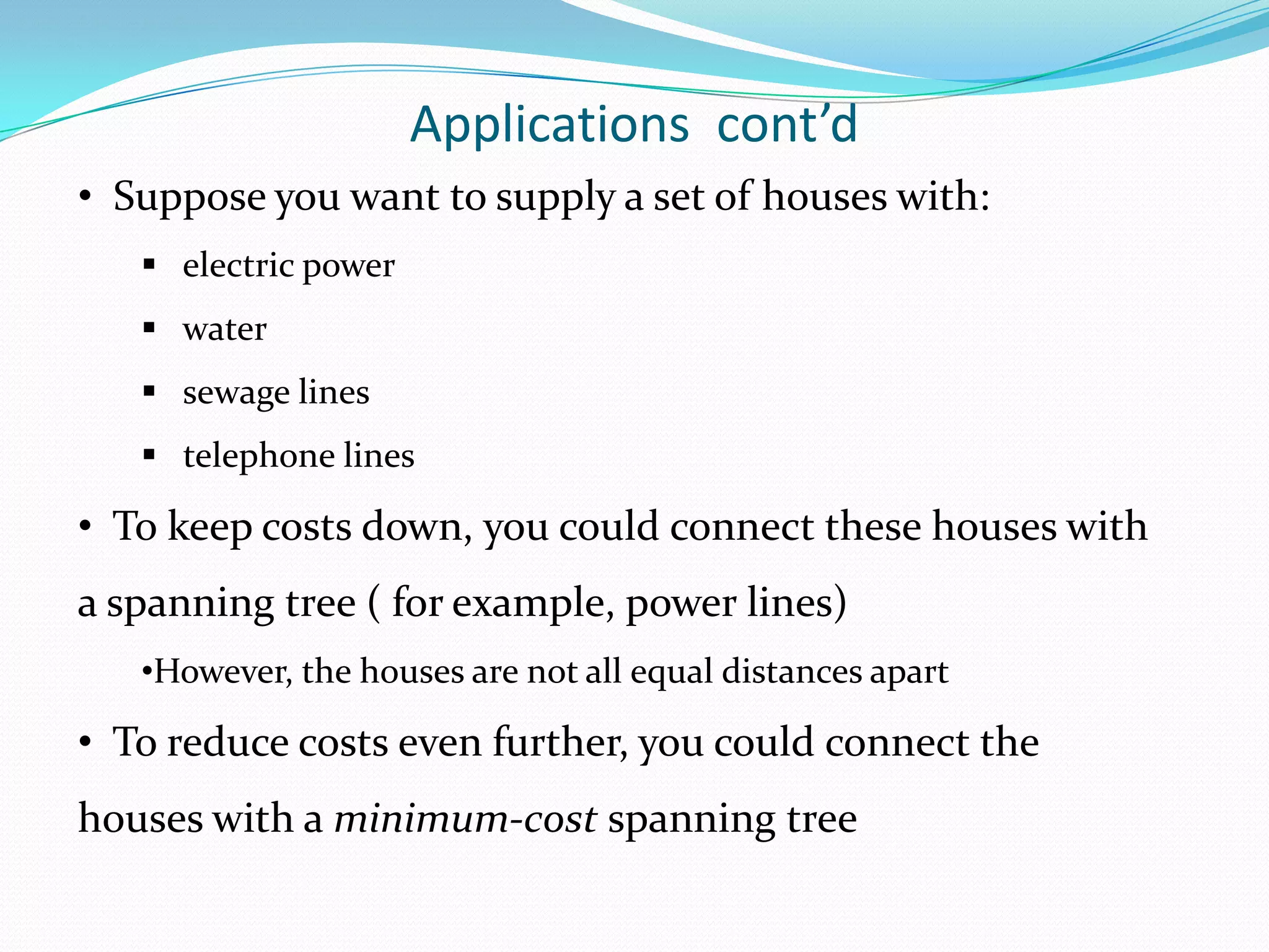 Applications cont’d
• Suppose you want to supply a set of houses with:
    electric power
    water
    sewage lines
    telephone lines

• To keep costs down, you could connect these houses with
a spanning tree ( for example, power lines)
   •However, the houses are not all equal distances apart

• To reduce costs even further, you could connect the
houses with a minimum-cost spanning tree
 