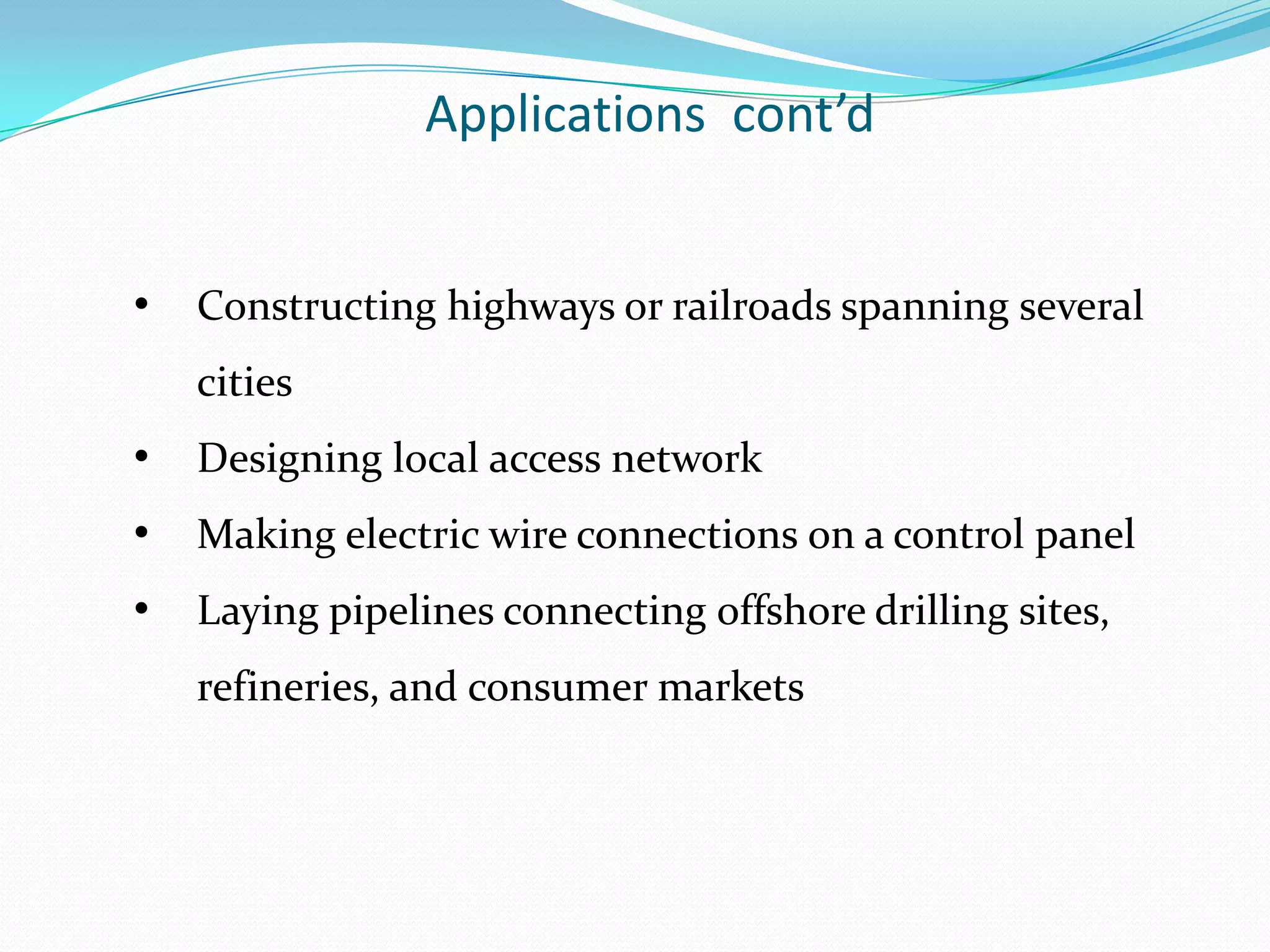 Applications cont’d


•   Constructing highways or railroads spanning several
    cities
•   Designing local access network
•   Making electric wire connections on a control panel
•   Laying pipelines connecting offshore drilling sites,
    refineries, and consumer markets
 