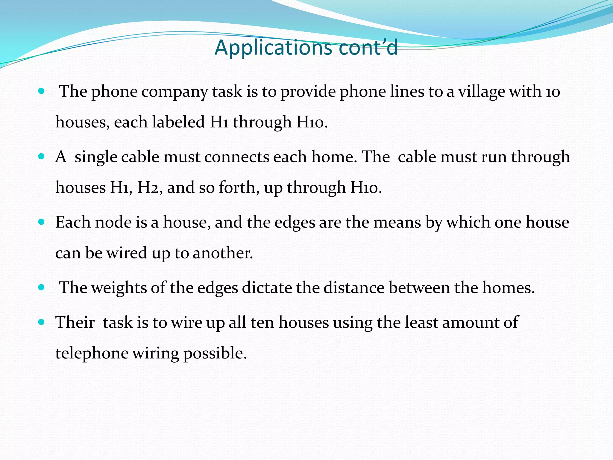 Applications cont’d
 The phone company task is to provide phone lines to a village with 10
  houses, each labeled H1 through H10.

 A single cable must connects each home. The cable must run through
  houses H1, H2, and so forth, up through H10.

 Each node is a house, and the edges are the means by which one house
  can be wired up to another.

 The weights of the edges dictate the distance between the homes.

 Their task is to wire up all ten houses using the least amount of
  telephone wiring possible.
 