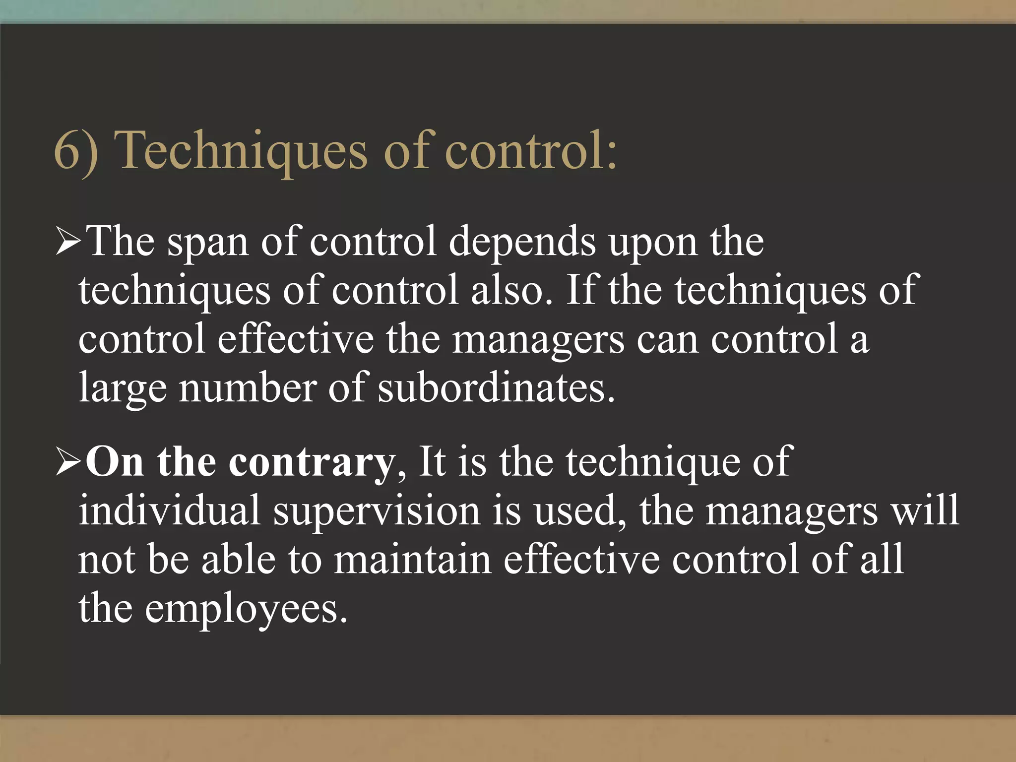 6) Techniques of control:
The span of control depends upon the
techniques of control also. If the techniques of
control effective the managers can control a
large number of subordinates.
On the contrary, It is the technique of
individual supervision is used, the managers will
not be able to maintain effective control of all
the employees.
 