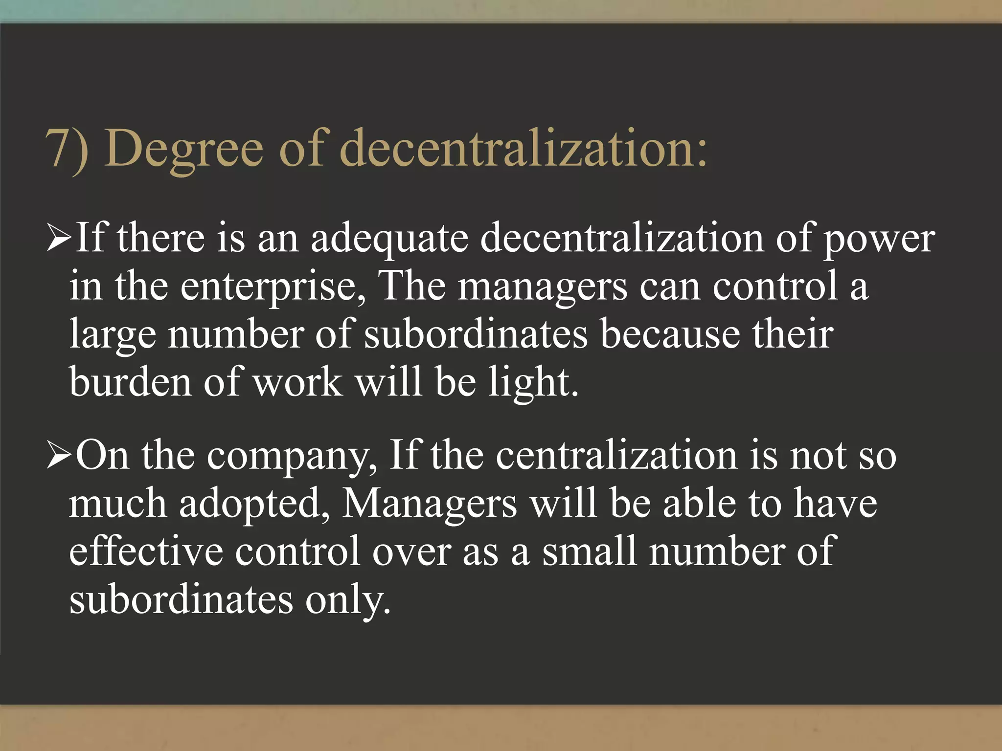 7) Degree of decentralization:
If there is an adequate decentralization of power
in the enterprise, The managers can control a
large number of subordinates because their
burden of work will be light.
On the company, If the centralization is not so
much adopted, Managers will be able to have
effective control over as a small number of
subordinates only.
 