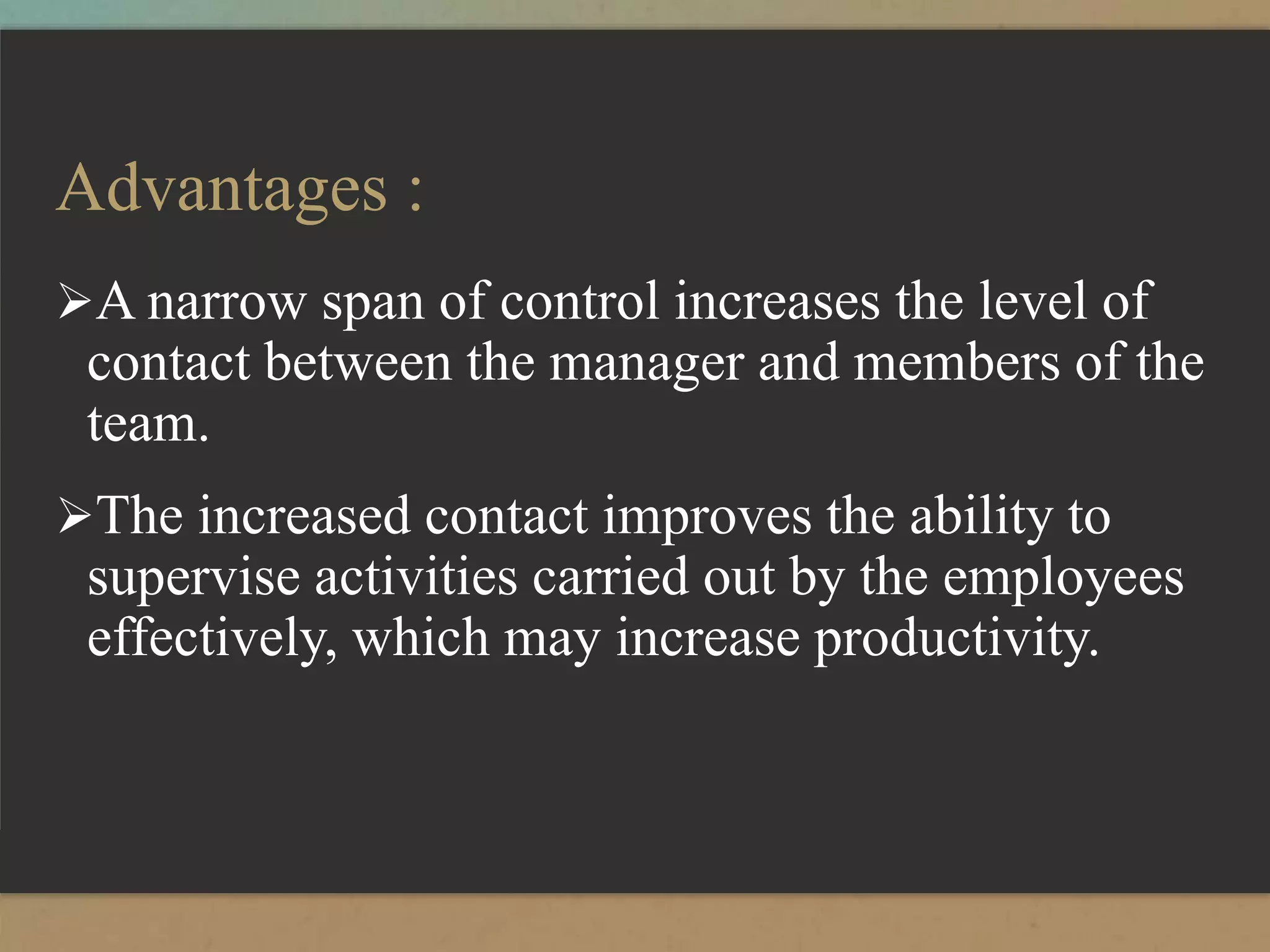 Advantages :
A narrow span of control increases the level of
contact between the manager and members of the
team.
The increased contact improves the ability to
supervise activities carried out by the employees
effectively, which may increase productivity.
 