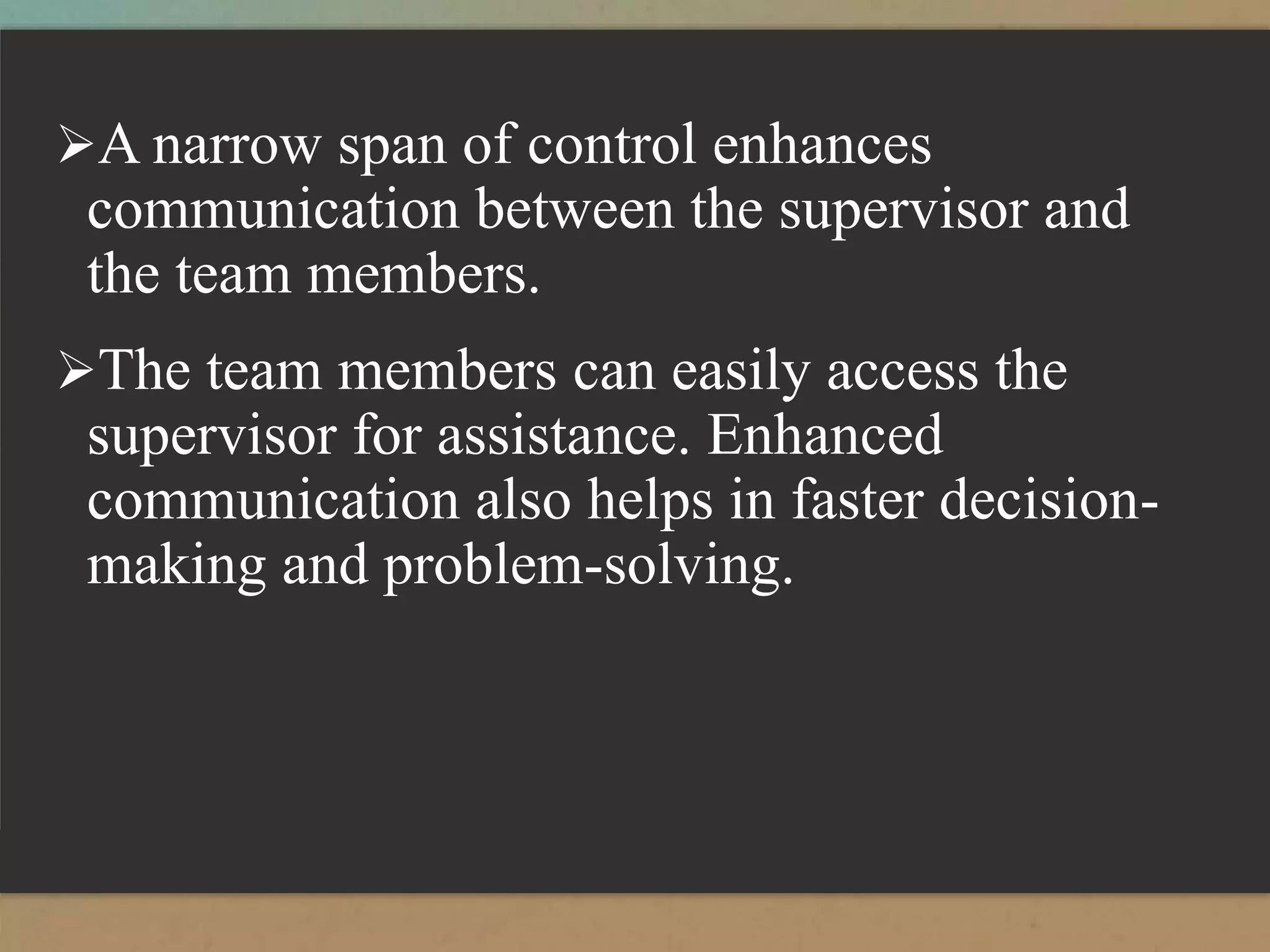 A narrow span of control enhances
communication between the supervisor and
the team members.
The team members can easily access the
supervisor for assistance. Enhanced
communication also helps in faster decision-
making and problem-solving.
 